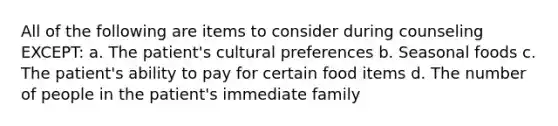 All of the following are items to consider during counseling EXCEPT: a. The patient's cultural preferences b. Seasonal foods c. The patient's ability to pay for certain food items d. The number of people in the patient's immediate family