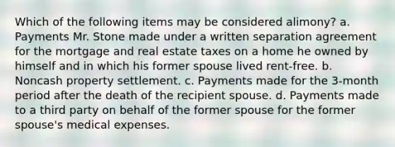 Which of the following items may be considered alimony? a. Payments Mr. Stone made under a written separation agreement for the mortgage and real estate taxes on a home he owned by himself and in which his former spouse lived rent-free. b. Noncash property settlement. c. Payments made for the 3-month period after the death of the recipient spouse. d. Payments made to a third party on behalf of the former spouse for the former spouse's medical expenses.