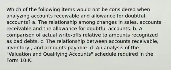 Which of the following items would not be considered when analyzing accounts receivable and allowance for doubtful accounts? a. The relationship among changes in sales, accounts receivable and the allowance for doubtful accounts. b. A comparison of actual write-offs relative to amounts recognized as bad debts. c. The relationship between accounts receivable, inventory , and accounts payable. d. An analysis of the "Valuation and Qualifying Accounts" schedule required in the Form 10-K.