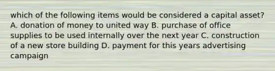 which of the following items would be considered a capital asset? A. donation of money to united way B. purchase of office supplies to be used internally over the next year C. construction of a new store building D. payment for this years advertising campaign