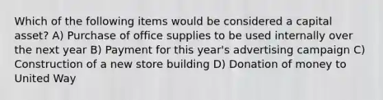 Which of the following items would be considered a capital asset? A) Purchase of office supplies to be used internally over the next year B) Payment for this year's advertising campaign C) Construction of a new store building D) Donation of money to United Way