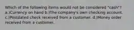 Which of the following items would not be considered "cash"? a.)Currency on hand b.)The company's own checking account. c.)Postdated check received from a customer. d.)Money order received from a customer.