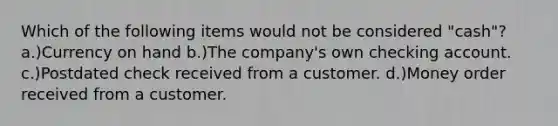 Which of the following items would not be considered "cash"? a.)Currency on hand b.)The company's own checking account. c.)Postdated check received from a customer. d.)Money order received from a customer.