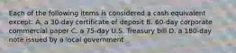 Each of the following items is considered a cash equivalent except: A. a 30-day certificate of deposit B. 60-day corporate commercial paper C. a 75-day U.S. Treasury bill D. a 180-day note issued by a local government