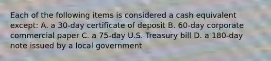 Each of the following items is considered a cash equivalent except: A. a 30-day certificate of deposit B. 60-day corporate commercial paper C. a 75-day U.S. Treasury bill D. a 180-day note issued by a local government