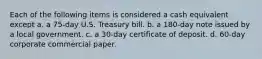 Each of the following items is considered a cash equivalent except a. a 75-day U.S. Treasury bill. b. a 180-day note issued by a local government. c. a 30-day certificate of deposit. d. 60-day corporate commercial paper.