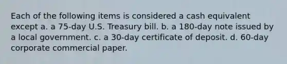 Each of the following items is considered a cash equivalent except a. a 75-day U.S. Treasury bill. b. a 180-day note issued by a local government. c. a 30-day certificate of deposit. d. 60-day corporate commercial paper.