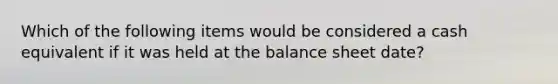 Which of the following items would be considered a cash equivalent if it was held at the balance sheet date?