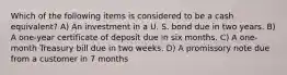 Which of the following items is considered to be a cash equivalent? A) An investment in a U. S. bond due in two years. B) A one-year certificate of deposit due in six months. C) A one-month Treasury bill due in two weeks. D) A promissory note due from a customer in 7 months