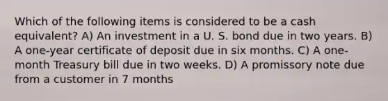 Which of the following items is considered to be a cash equivalent? A) An investment in a U. S. bond due in two years. B) A one-year certificate of deposit due in six months. C) A one-month Treasury bill due in two weeks. D) A promissory note due from a customer in 7 months