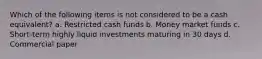 Which of the following items is not considered to be a cash equivalent? a. Restricted cash funds b. Money market funds c. Short-term highly liquid investments maturing in 30 days d. Commercial paper