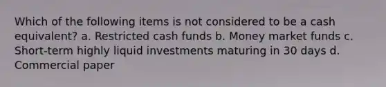 Which of the following items is not considered to be a cash equivalent? a. Restricted cash funds b. Money market funds c. Short-term highly liquid investments maturing in 30 days d. Commercial paper