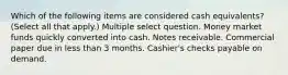 Which of the following items are considered cash equivalents? (Select all that apply.) Multiple select question. Money market funds quickly converted into cash. Notes receivable. Commercial paper due in less than 3 months. Cashier's checks payable on demand.