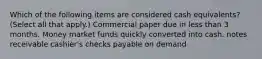 Which of the following items are considered cash equivalents? (Select all that apply.) Commercial paper due in less than 3 months. Money market funds quickly converted into cash. notes receivable cashier's checks payable on demand