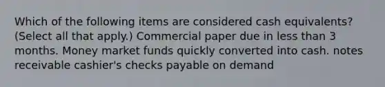 Which of the following items are considered cash equivalents? (Select all that apply.) Commercial paper due in less than 3 months. Money market funds quickly converted into cash. notes receivable cashier's checks payable on demand