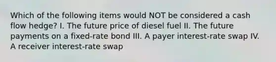 Which of the following items would NOT be considered a cash flow hedge? I. The future price of diesel fuel II. The future payments on a fixed-rate bond III. A payer interest-rate swap IV. A receiver interest-rate swap