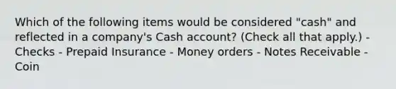 Which of the following items would be considered "cash" and reflected in a company's Cash account? (Check all that apply.) - Checks - Prepaid Insurance - Money orders - Notes Receivable - Coin