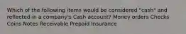 Which of the following items would be considered "cash" and reflected in a company's Cash account? Money orders Checks Coins Notes Receivable Prepaid Insurance