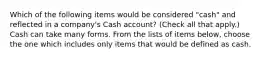 Which of the following items would be considered "cash" and reflected in a company's Cash account? (Check all that apply.) Cash can take many forms. From the lists of items below, choose the one which includes only items that would be defined as cash.