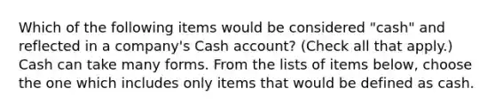 Which of the following items would be considered "cash" and reflected in a company's Cash account? (Check all that apply.) Cash can take many forms. From the lists of items below, choose the one which includes only items that would be defined as cash.