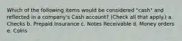 Which of the following items would be considered "cash" and reflected in a company's Cash account? (Check all that apply.) a. Checks b. Prepaid Insurance c. Notes Receivable d. Money orders e. Coins