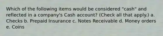 Which of the following items would be considered "cash" and reflected in a company's Cash account? (Check all that apply.) a. Checks b. Prepaid Insurance c. Notes Receivable d. Money orders e. Coins