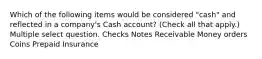 Which of the following items would be considered "cash" and reflected in a company's Cash account? (Check all that apply.) Multiple select question. Checks Notes Receivable Money orders Coins Prepaid Insurance