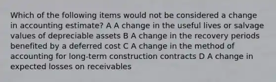 Which of the following items would not be considered a change in accounting estimate? A A change in the useful lives or salvage values of depreciable assets B A change in the recovery periods benefited by a deferred cost C A change in the method of accounting for long-term construction contracts D A change in expected losses on receivables