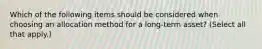 Which of the following items should be considered when choosing an allocation method for a long-term asset? (Select all that apply.)