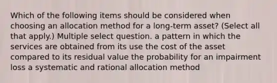 Which of the following items should be considered when choosing an allocation method for a long-term asset? (Select all that apply.) Multiple select question. a pattern in which the services are obtained from its use the cost of the asset compared to its residual value the probability for an impairment loss a systematic and rational allocation method