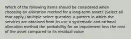 Which of the following items should be considered when choosing an allocation method for a long-term asset? (Select all that apply.) Multiple select question. a pattern in which the services are obtained from its use a systematic and rational allocation method the probability for an impairment loss the cost of the asset compared to its residual value