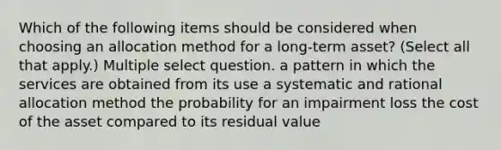 Which of the following items should be considered when choosing an allocation method for a long-term asset? (Select all that apply.) Multiple select question. a pattern in which the services are obtained from its use a systematic and rational allocation method the probability for an impairment loss the cost of the asset compared to its residual value