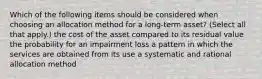 Which of the following items should be considered when choosing an allocation method for a long-term asset? (Select all that apply.) the cost of the asset compared to its residual value the probability for an impairment loss a pattern in which the services are obtained from its use a systematic and rational allocation method