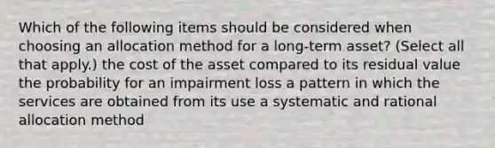 Which of the following items should be considered when choosing an allocation method for a long-term asset? (Select all that apply.) the cost of the asset compared to its residual value the probability for an impairment loss a pattern in which the services are obtained from its use a systematic and rational allocation method