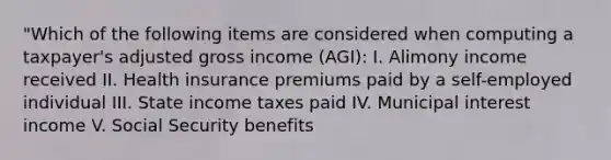 "Which of the following items are considered when computing a taxpayer's adjusted gross income (AGI): I. Alimony income received II. Health insurance premiums paid by a self-employed individual III. State income taxes paid IV. Municipal interest income V. Social Security benefits