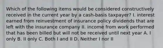 Which of the following items would be considered constructively received in the current year by a cash-basis taxpayer? I. interest earned from reinvestment of insurance policy dividends that are left with the insurance company II. income from work performed that has been billed but will not be received until next year A. I only B. II only C. Both I and II D. Neither I nor II