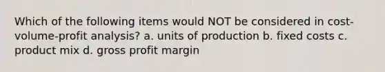 Which of the following items would NOT be considered in cost-volume-profit analysis? a. units of production b. fixed costs c. product mix d. gross profit margin