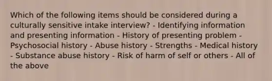 Which of the following items should be considered during a culturally sensitive intake interview? - Identifying information and presenting information - History of presenting problem - Psychosocial history - Abuse history - Strengths - Medical history - Substance abuse history - Risk of harm of self or others - All of the above