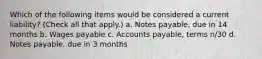 Which of the following items would be considered a current liability? (Check all that apply.) a. Notes payable, due in 14 months b. Wages payable c. Accounts payable, terms n/30 d. Notes payable, due in 3 months