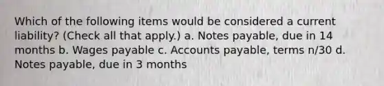 Which of the following items would be considered a current liability? (Check all that apply.) a. Notes payable, due in 14 months b. Wages payable c. Accounts payable, terms n/30 d. Notes payable, due in 3 months