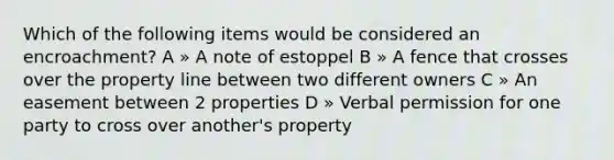 Which of the following items would be considered an encroachment? A » A note of estoppel B » A fence that crosses over the property line between two different owners C » An easement between 2 properties D » Verbal permission for one party to cross over another's property