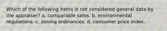 Which of the following items is not considered general data by the appraiser? a. comparable sales. b. environmental regulations. c. zoning ordinances. d. consumer price index.