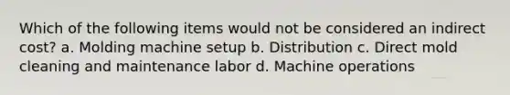 Which of the following items would not be considered an indirect cost? a. Molding machine setup b. Distribution c. Direct mold cleaning and maintenance labor d. Machine operations