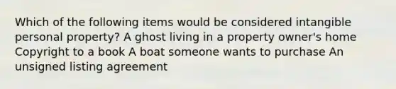 Which of the following items would be considered intangible personal property? A ghost living in a property owner's home Copyright to a book A boat someone wants to purchase An unsigned listing agreement