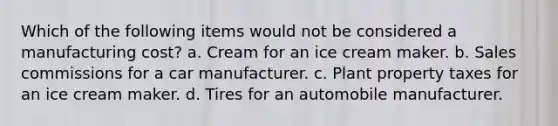 Which of the following items would not be considered a manufacturing cost? a. Cream for an ice cream maker. b. Sales commissions for a car manufacturer. c. Plant property taxes for an ice cream maker. d. Tires for an automobile manufacturer.