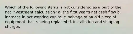 Which of the following items is not considered as a part of the net investment calculation? a. the first year's net cash flow b. increase in net working capital c. salvage of an old piece of equipment that is being replaced d. installation and shipping charges