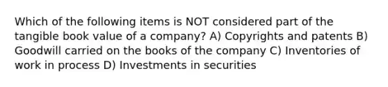 Which of the following items is NOT considered part of the tangible book value of a company? A) Copyrights and patents B) Goodwill carried on the books of the company C) Inventories of work in process D) Investments in securities