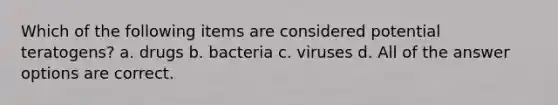 Which of the following items are considered potential teratogens? a. drugs b. bacteria c. viruses d. All of the answer options are correct.