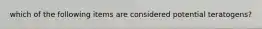 which of the following items are considered potential teratogens?
