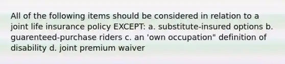 All of the following items should be considered in relation to a joint life insurance policy EXCEPT: a. substitute-insured options b. guarenteed-purchase riders c. an 'own occupation" definition of disability d. joint premium waiver